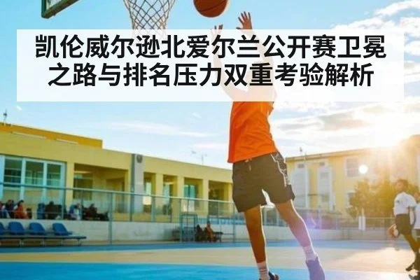凯伦威尔逊北爱尔兰公开赛卫冕之路与排名压力双重考验解析